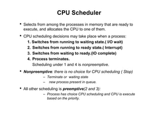 CPU Scheduler
• Selects from among the processes in memory that are ready to
execute, and allocates the CPU to one of them.
• CPU scheduling decisions may take place when a process:
1. Switches from running to waiting state.( I/O wait)
2. Switches from running to ready state.( Interrupt)
3. Switches from waiting to ready.(IO complete)
4. Process terminates.
Scheduling under 1 and 4 is nonpreemptive.
• Nonpreemptive: there is no choice for CPU scheduling ( Stop)
– Terminate or waiting state
– new process present in queue.
• All other scheduling is preemptive(2 and 3):
– Process has choice CPU scheduling and CPU is execute
based on the priority.
 