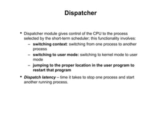 Dispatcher
• Dispatcher module gives control of the CPU to the process
selected by the short-term scheduler; this functionality involves:
– switching context: switching from one process to another
process
– switching to user mode: switching to kernel mode to user
mode
– jumping to the proper location in the user program to
restart that program
• Dispatch latency – time it takes to stop one process and start
another running process.
 