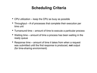 Scheduling Criteria
• CPU utilization – keep the CPU as busy as possible
• Throughput – # of processes that complete their execution per
time unit
• Turnaround time – amount of time to execute a particular process
• Waiting time – amount of time a process has been waiting in the
ready queue
• Response time – amount of time it takes from when a request
was submitted until the first response is produced, not output
(for time-sharing environment)
 