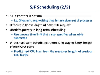 SJF Scheduling (2/5)
• SJF algorithm is optimal
– i.e. Gives min. avg. waiting time for any given set of processes
• Difficult to know length of next CPU request
• Used frequently in long-term scheduling
– Use process time limit that a user specifies when job is
submitted
• With short-term scheduling, there is no way to know length
of next CPU burst
– Predict next CPU burst from the measured lengths of previous
CPU bursts
4/1/2022 Instructor: Mr.S.Christalin Nelson 18 of 59
 