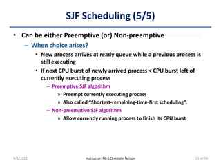 SJF Scheduling (5/5)
• Can be either Preemptive (or) Non-preemptive
– When choice arises?
• New process arrives at ready queue while a previous process is
still executing
• If next CPU burst of newly arrived process < CPU burst left of
currently executing process
– Preemptive SJF algorithm
» Preempt currently executing process
» Also called “Shortest-remaining-time-first scheduling”.
– Non-preemptive SJF algorithm
» Allow currently running process to finish its CPU burst
4/1/2022 Instructor: Mr.S.Christalin Nelson 21 of 59
 