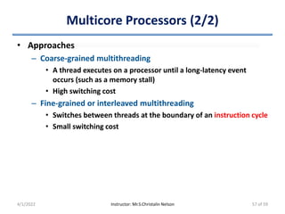Multicore Processors (2/2)
• Approaches
– Coarse-grained multithreading
• A thread executes on a processor until a long-latency event
occurs (such as a memory stall)
• High switching cost
– Fine-grained or interleaved multithreading
• Switches between threads at the boundary of an instruction cycle
• Small switching cost
4/1/2022 Instructor: Mr.S.Christalin Nelson 57 of 59
 