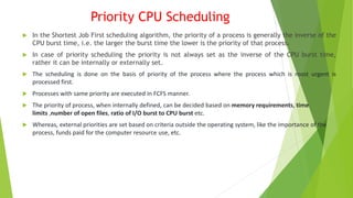 Priority CPU Scheduling
 In the Shortest Job First scheduling algorithm, the priority of a process is generally the inverse of the
CPU burst time, i.e. the larger the burst time the lower is the priority of that process.
 In case of priority scheduling the priority is not always set as the inverse of the CPU burst time,
rather it can be internally or externally set.
 The scheduling is done on the basis of priority of the process where the process which is most urgent is
processed first.
 Processes with same priority are executed in FCFS manner.
 The priority of process, when internally defined, can be decided based on memory requirements, time
limits ,number of open files, ratio of I/O burst to CPU burst etc.
 Whereas, external priorities are set based on criteria outside the operating system, like the importance of the
process, funds paid for the computer resource use, etc.
 
