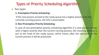 Types of Priority Scheduling Algorithm
 Two types
1. Preemptive Priority Scheduling:
If the new process arrived at the ready queue has a higher priority than the
currently running process, the CPU is preempted.
2. Non-Preemptive Priority Scheduling:
In case of non-preemptive priority scheduling algorithm if a new process arrives
with a higher priority than the current running process, the incoming process is
put at the head of the ready queue, which means after the execution of the
current process it will be processed.
 