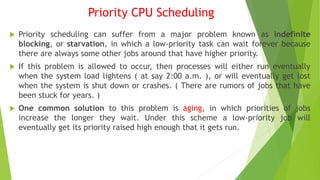 Priority CPU Scheduling
 Priority scheduling can suffer from a major problem known as indefinite
blocking, or starvation, in which a low-priority task can wait forever because
there are always some other jobs around that have higher priority.
 If this problem is allowed to occur, then processes will either run eventually
when the system load lightens ( at say 2:00 a.m. ), or will eventually get lost
when the system is shut down or crashes. ( There are rumors of jobs that have
been stuck for years. )
 One common solution to this problem is aging, in which priorities of jobs
increase the longer they wait. Under this scheme a low-priority job will
eventually get its priority raised high enough that it gets run.
 