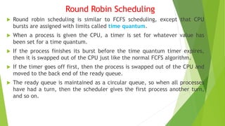 Round Robin Scheduling
 Round robin scheduling is similar to FCFS scheduling, except that CPU
bursts are assigned with limits called time quantum.
 When a process is given the CPU, a timer is set for whatever value has
been set for a time quantum.
 If the process finishes its burst before the time quantum timer expires,
then it is swapped out of the CPU just like the normal FCFS algorithm.
 If the timer goes off first, then the process is swapped out of the CPU and
moved to the back end of the ready queue.
 The ready queue is maintained as a circular queue, so when all processes
have had a turn, then the scheduler gives the first process another turn,
and so on.
 