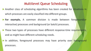 Multilevel Queue Scheduling
 Another class of scheduling algorithms has been created for situations in
which processes are easily classified into different groups.
 For example, A common division is made between foreground(or
interactive) processes and background (or batch) processes.
 These two types of processes have different response-time requirements,
and so might have different scheduling needs.
 In addition, foreground processes may have priority over background
processes.
 