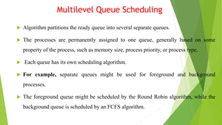 Multilevel Queue Scheduling
 Algorithm partitions the ready queue into several separate queues.
 The processes are permanently assigned to one queue, generally based on some
property of the process, such as memory size, process priority, or process type.
 Each queue has its own scheduling algorithm.
 For example, separate queues might be used for foreground and background
processes.
 The foreground queue might be scheduled by the Round Robin algorithm, while the
background queue is scheduled by an FCFS algorithm.
 