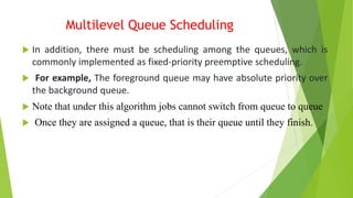 Multilevel Queue Scheduling
 In addition, there must be scheduling among the queues, which is
commonly implemented as fixed-priority preemptive scheduling.
 For example, The foreground queue may have absolute priority over
the background queue.
 Note that under this algorithm jobs cannot switch from queue to queue
 Once they are assigned a queue, that is their queue until they finish.
 