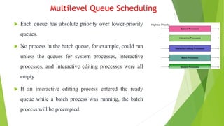 Multilevel Queue Scheduling
 Each queue has absolute priority over lower-priority
queues.
 No process in the batch queue, for example, could run
unless the queues for system processes, interactive
processes, and interactive editing processes were all
empty.
 If an interactive editing process entered the ready
queue while a batch process was running, the batch
process will be preempted.
 