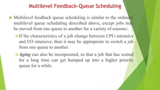 Multilevel Feedback-Queue Scheduling
 Multilevel feedback queue scheduling is similar to the ordinary
multilevel queue scheduling described above, except jobs may
be moved from one queue to another for a variety of reasons:
❖If the characteristics of a job change between CPU-intensive
and I/O intensive, then it may be appropriate to switch a job
from one queue to another.
❖Aging can also be incorporated, so that a job that has waited
for a long time can get bumped up into a higher priority
queue for a while.
 