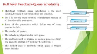 Multilevel Feedback-Queue Scheduling
 Multilevel feedback queue scheduling is the most
flexible, because it can be tuned for any situation.
 But it is also the most complex to implement because of
all the adjustable parameters.
 Some of the parameters which define one of these
systems include:
❖ The number of queues.
❖ The scheduling algorithm for each queue.
❖ The methods used to upgrade or demote processes from
one queue to another. ( Which may be different. )
❖ The method used to determine which queue a process
enters initially.
 