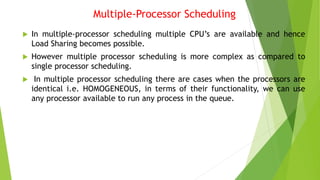 Multiple-Processor Scheduling
 In multiple-processor scheduling multiple CPU’s are available and hence
Load Sharing becomes possible.
 However multiple processor scheduling is more complex as compared to
single processor scheduling.
 In multiple processor scheduling there are cases when the processors are
identical i.e. HOMOGENEOUS, in terms of their functionality, we can use
any processor available to run any process in the queue.
 