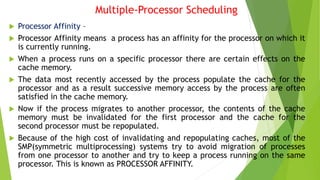 Multiple-Processor Scheduling
 Processor Affinity –
 Processor Affinity means a process has an affinity for the processor on which it
is currently running.
 When a process runs on a specific processor there are certain effects on the
cache memory.
 The data most recently accessed by the process populate the cache for the
processor and as a result successive memory access by the process are often
satisfied in the cache memory.
 Now if the process migrates to another processor, the contents of the cache
memory must be invalidated for the first processor and the cache for the
second processor must be repopulated.
 Because of the high cost of invalidating and repopulating caches, most of the
SMP(symmetric multiprocessing) systems try to avoid migration of processes
from one processor to another and try to keep a process running on the same
processor. This is known as PROCESSOR AFFINITY.
 
