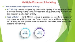 Multiple-Processor Scheduling
 There are two types of processor affinity:
 Soft Affinity – When an operating system has a policy of attempting to keep
a process running on the same processor but not guaranteeing it will do so,
this situation is called soft affinity.
 Hard Affinity – Hard Affinity allows a process to specify a subset of
processors on which it may run. Some systems such as Linux implements
soft affinity but also provide some system calls like sched_setaffinity() that
supports hard affinity.
 