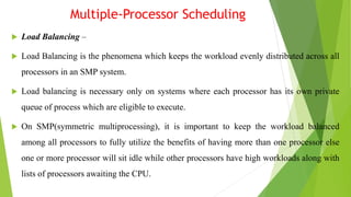 Multiple-Processor Scheduling
 Load Balancing –
 Load Balancing is the phenomena which keeps the workload evenly distributed across all
processors in an SMP system.
 Load balancing is necessary only on systems where each processor has its own private
queue of process which are eligible to execute.
 On SMP(symmetric multiprocessing), it is important to keep the workload balanced
among all processors to fully utilize the benefits of having more than one processor else
one or more processor will sit idle while other processors have high workloads along with
lists of processors awaiting the CPU.
 