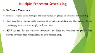 Multiple-Processor Scheduling
 Multicore Processors
 In multicore processors multiple processor cores are placed on the same physical chip.
 Each core has a register set to maintain its architectural state and thus appears to the
operating system as a separate physical processor.
 SMP systems that use multicore processors are faster and consume less power than
systems in which each processor has its own physical chip.
 
