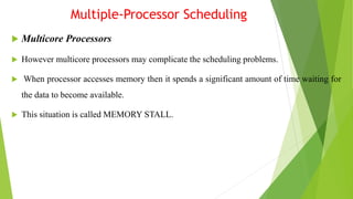 Multiple-Processor Scheduling
 Multicore Processors
 However multicore processors may complicate the scheduling problems.
 When processor accesses memory then it spends a significant amount of time waiting for
the data to become available.
 This situation is called MEMORY STALL.
 