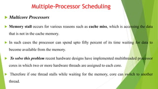 Multiple-Processor Scheduling
 Multicore Processors
 Memory stall occurs for various reasons such as cache miss, which is accessing the data
that is not in the cache memory.
 In such cases the processor can spend upto fifty percent of its time waiting for data to
become available from the memory.
 To solve this problem recent hardware designs have implemented multithreaded processor
cores in which two or more hardware threads are assigned to each core.
 Therefore if one thread stalls while waiting for the memory, core can switch to another
thread.
 