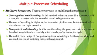 Multiple-Processor Scheduling
 Multicore Processors: There are two ways to multithread a processor :
 Coarse-grained multithreading: In this method, when an event like a memory stall
occurs, the processor switches to another thread to begin execution.
 The cost of switching is higher as the instruction pipeline must be terminated before
other threads can begin execution.
 Fine-grained multithreading: In this multithreading, the processor switches between
threads at a much finer level, mainly at the boundary of an instruction cycle.
 The architectural design of fine grained systems include logic for thread switching and
as a result the cost of switching between threads is small.
 