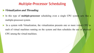 Multiple-Processor Scheduling
 Virtualization and Threading
 In this type of multiple-processor scheduling even a single CPU system acts like a
multiple-processor system.
 In a system with Virtualization, the virtualization presents one or more virtual CPU to
each of virtual machines running on the system and then schedules the use of physical
CPU among the virtual machines.
 