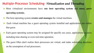 Multiple-Processor Scheduling- Virtualization and Threading
 Most virtualized environments have one host operating system and many guest
operating systems.
 The host operating system creates and manages the virtual machines.
 Each virtual machine has a guest operating system installed and applications run within
that guest.
 Each guest operating system may be assigned for specific use cases, applications or users
including time sharing or even real-time operation.
 The guest OSes don't realize their processors are virtual, and make scheduling decisions
on the assumption of real processors.
 
