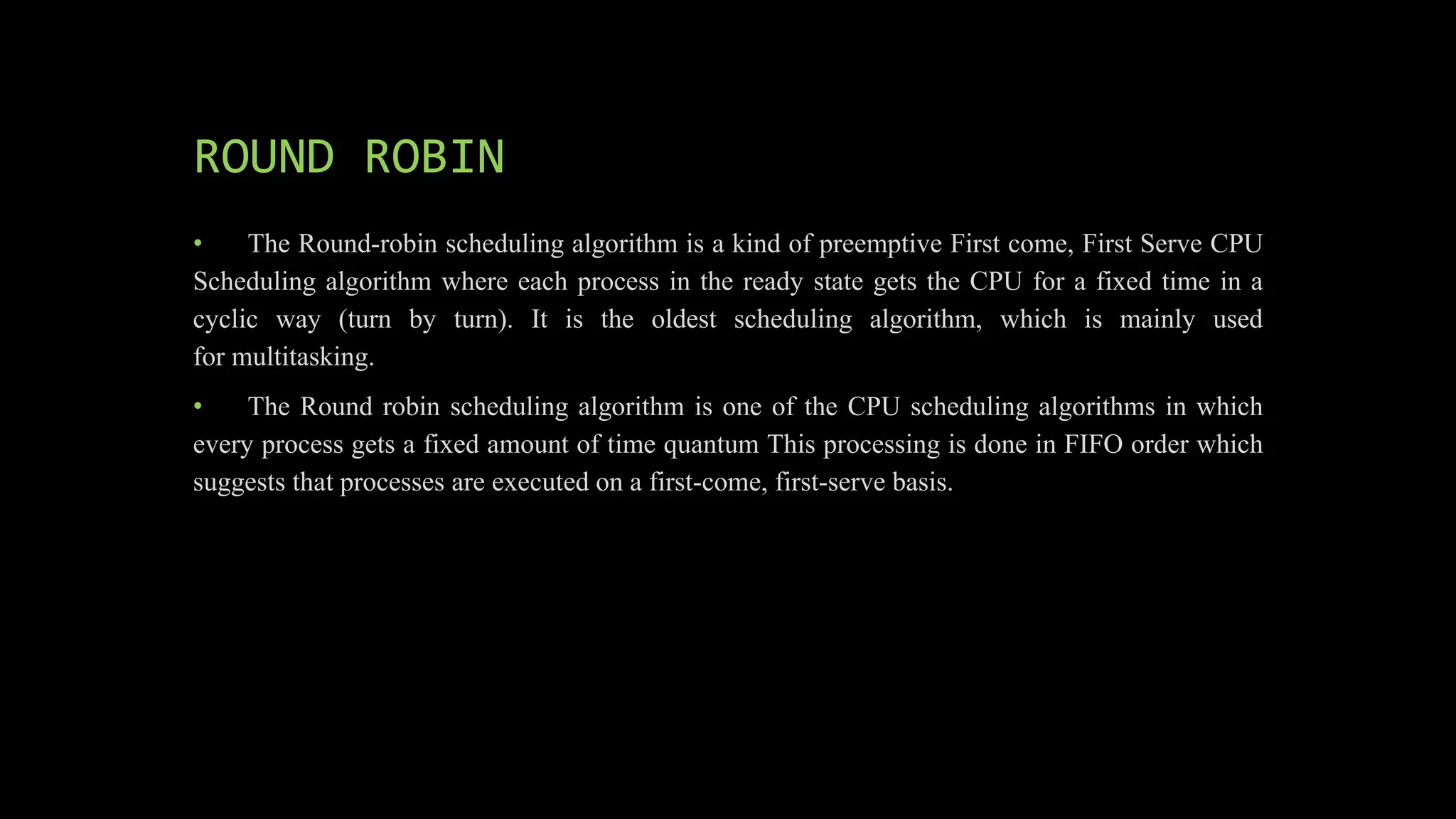 ROUND ROBIN
• The Round-robin scheduling algorithm is a kind of preemptive First come, First Serve CPU
Scheduling algorithm where each process in the ready state gets the CPU for a fixed time in a
cyclic way (turn by turn). It is the oldest scheduling algorithm, which is mainly used
for multitasking.
• The Round robin scheduling algorithm is one of the CPU scheduling algorithms in which
every process gets a fixed amount of time quantum This processing is done in FIFO order which
suggests that processes are executed on a first-come, first-serve basis.
 