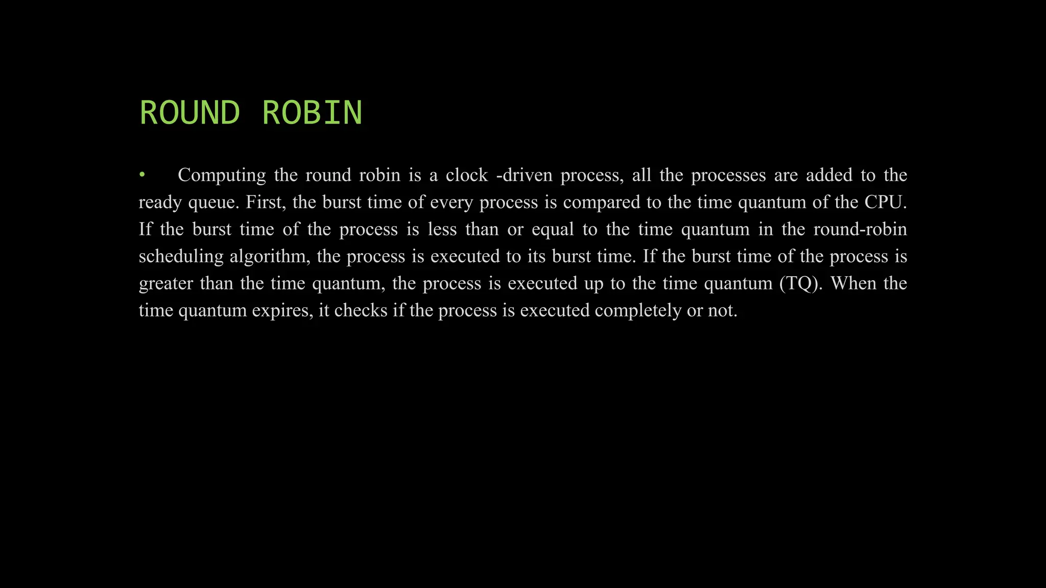 ROUND ROBIN
• Computing the round robin is a clock -driven process, all the processes are added to the
ready queue. First, the burst time of every process is compared to the time quantum of the CPU.
If the burst time of the process is less than or equal to the time quantum in the round-robin
scheduling algorithm, the process is executed to its burst time. If the burst time of the process is
greater than the time quantum, the process is executed up to the time quantum (TQ). When the
time quantum expires, it checks if the process is executed completely or not.
 