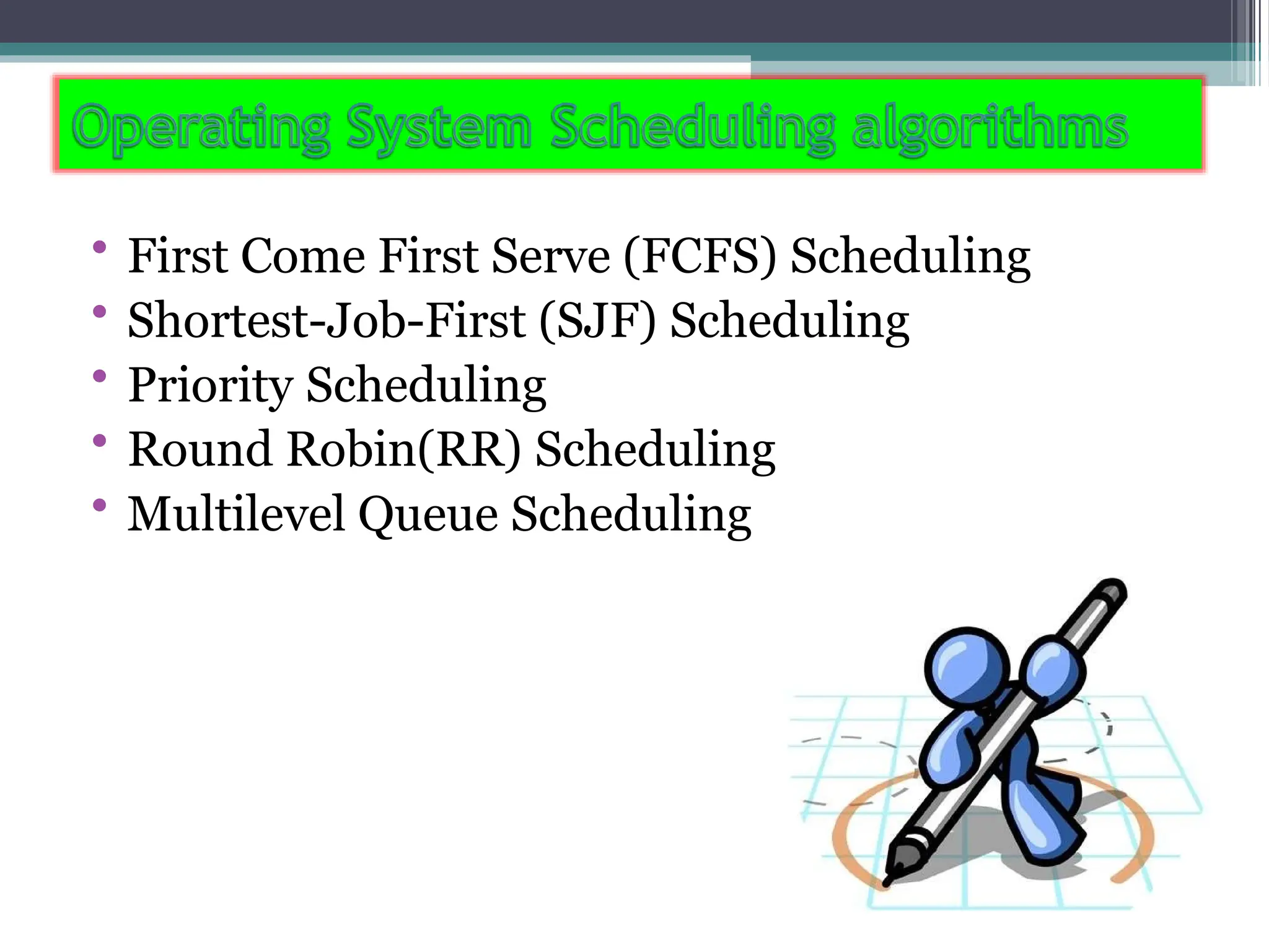 • First Come First Serve (FCFS) Scheduling
• Shortest-Job-First (SJF) Scheduling
• Priority Scheduling
• Round Robin(RR) Scheduling
• Multilevel Queue Scheduling
 