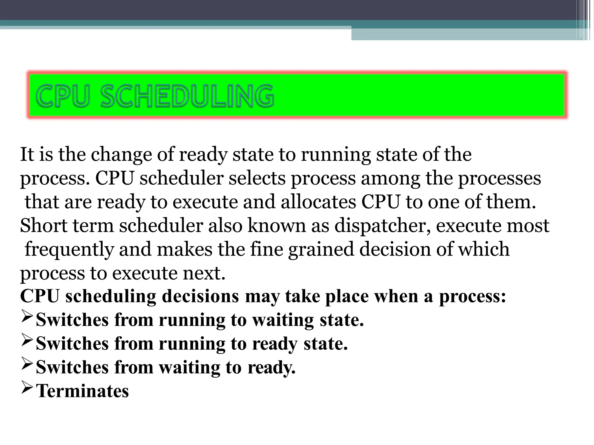 It is the change of ready state to running state of the
process. CPU scheduler selects process among the processes
that are ready to execute and allocates CPU to one of them.
Short term scheduler also known as dispatcher, execute most
frequently and makes the fine grained decision of which
process to execute next.
CPU scheduling decisions may take place when a process:
Switches from running to waiting state.
Switches from running to ready state.
Switches from waiting to ready.
Terminates
 