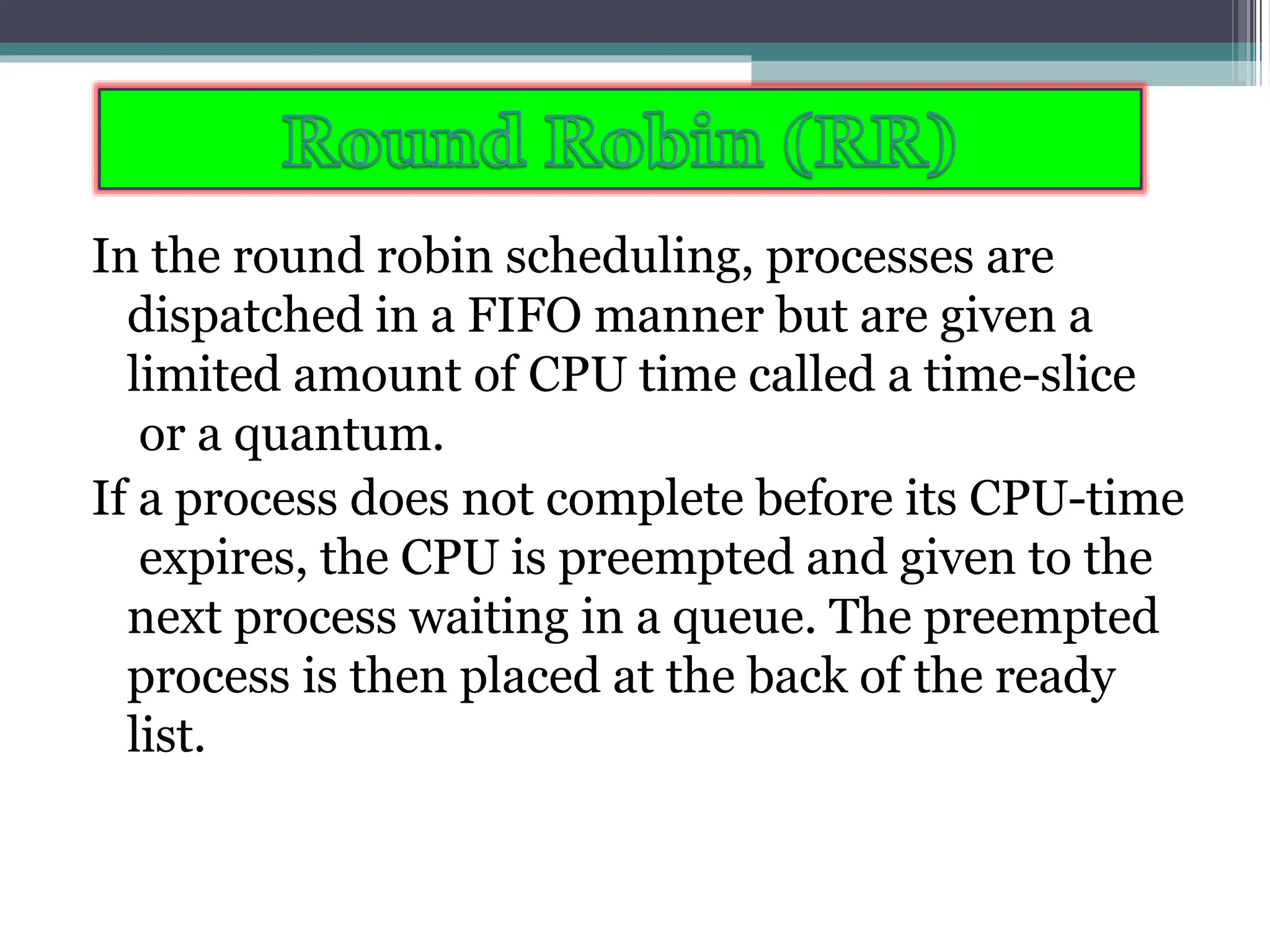 In the round robin scheduling, processes are
dispatched in a FIFO manner but are given a
limited amount of CPU time called a time-slice
or a quantum.
If a process does not complete before its CPU-time
expires, the CPU is preempted and given to the
next process waiting in a queue. The preempted
process is then placed at the back of the ready
list.
 