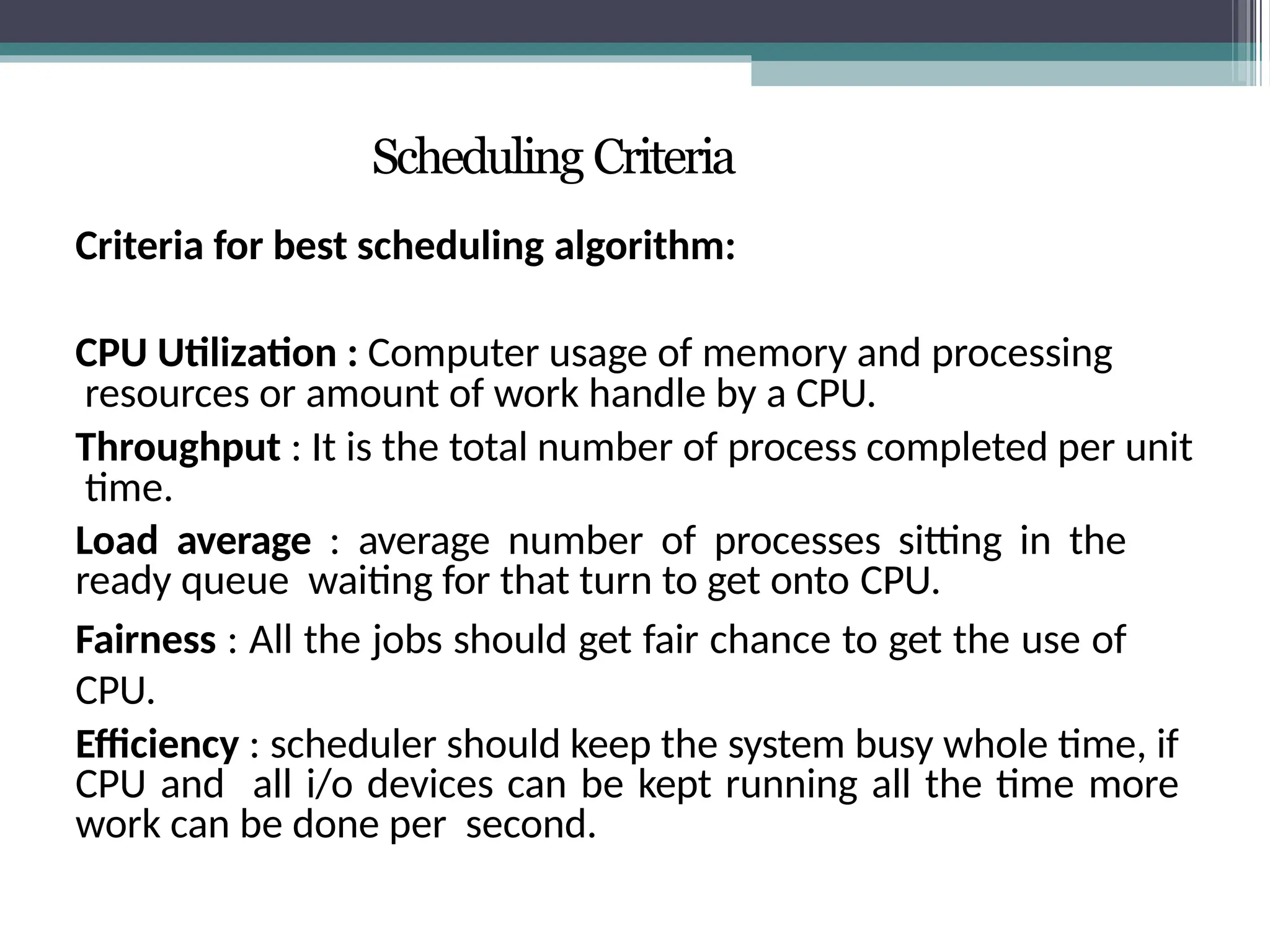 Scheduling Criteria
Criteria for best scheduling algorithm:
CPU Utilization : Computer usage of memory and processing
resources or amount of work handle by a CPU.
Throughput : It is the total number of process completed per unit
time.
Load average : average number of processes sitting in the
ready queue waiting for that turn to get onto CPU.
Fairness : All the jobs should get fair chance to get the use of
CPU.
Efficiency : scheduler should keep the system busy whole time, if
CPU and all i/o devices can be kept running all the time more
work can be done per second.
 