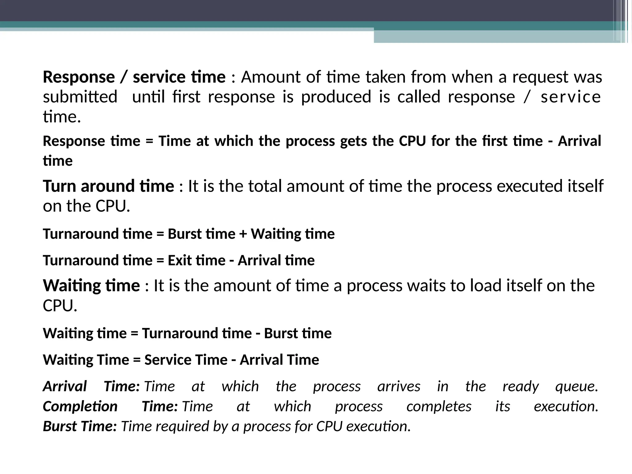 Response / service time : Amount of time taken from when a request was
submitted until first response is produced is called response / service
time.
Response time = Time at which the process gets the CPU for the first time - Arrival
time
Turn around time : It is the total amount of time the process executed itself
on the CPU.
Turnaround time = Burst time + Waiting time
Turnaround time = Exit time - Arrival time
Waiting time : It is the amount of time a process waits to load itself on the
CPU.
Waiting time = Turnaround time - Burst time
Waiting Time = Service Time - Arrival Time
Arrival Time: Time at which the process arrives in the ready queue.
Completion Time: Time at which process completes its execution.
Burst Time: Time required by a process for CPU execution.
 