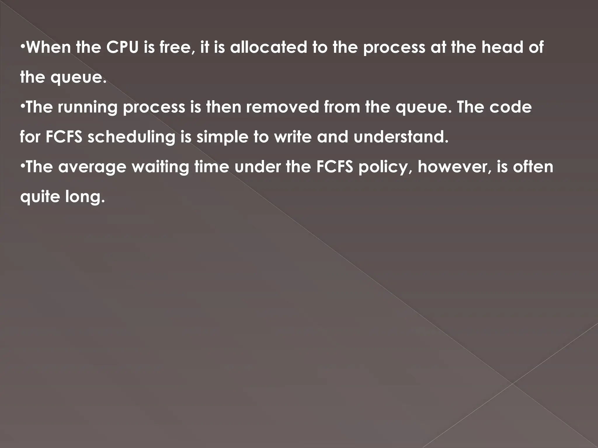 •When the CPU is free, it is allocated to the process at the head of
the queue.
•The running process is then removed from the queue. The code
for FCFS scheduling is simple to write and understand.
•The average waiting time under the FCFS policy, however, is often
quite long.
 