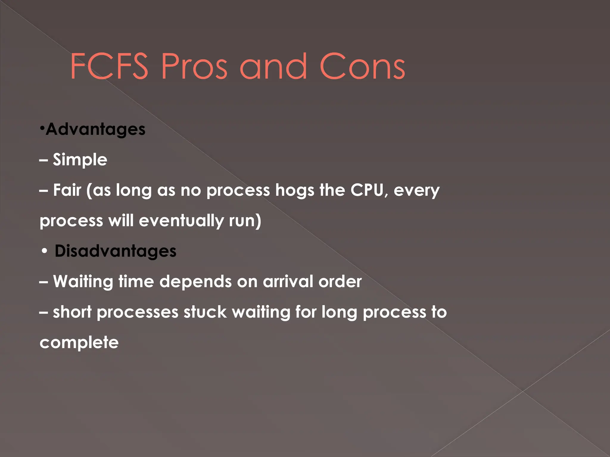 FCFS Pros and Cons
•Advantages
– Simple
– Fair (as long as no process hogs the CPU, every
process will eventually run)
• Disadvantages
– Waiting time depends on arrival order
– short processes stuck waiting for long process to
complete
 