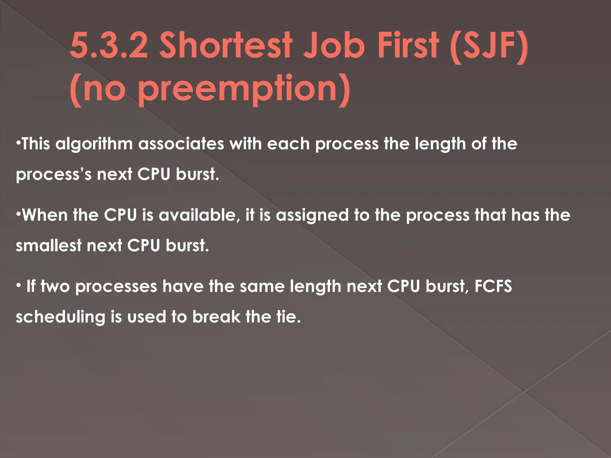 5.3.2 Shortest Job First (SJF)
(no preemption)
•This algorithm associates with each process the length of the
process’s next CPU burst.
•When the CPU is available, it is assigned to the process that has the
smallest next CPU burst.
• If two processes have the same length next CPU burst, FCFS
scheduling is used to break the tie.
 