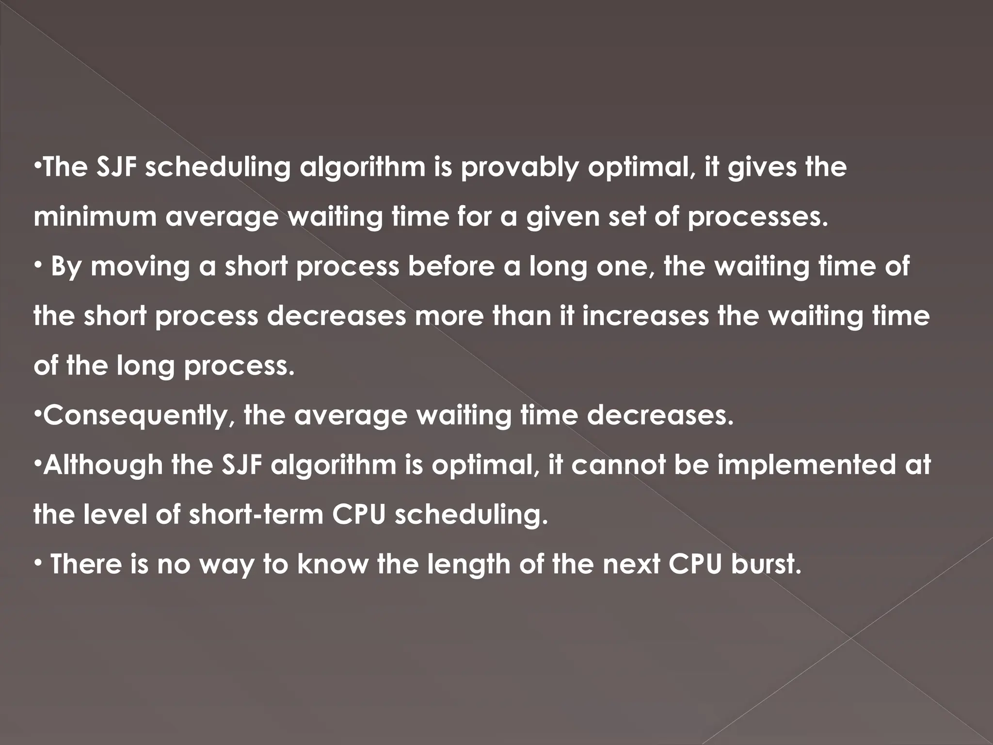 •The SJF scheduling algorithm is provably optimal, it gives the
minimum average waiting time for a given set of processes.
• By moving a short process before a long one, the waiting time of
the short process decreases more than it increases the waiting time
of the long process.
•Consequently, the average waiting time decreases.
•Although the SJF algorithm is optimal, it cannot be implemented at
the level of short-term CPU scheduling.
• There is no way to know the length of the next CPU burst.
 