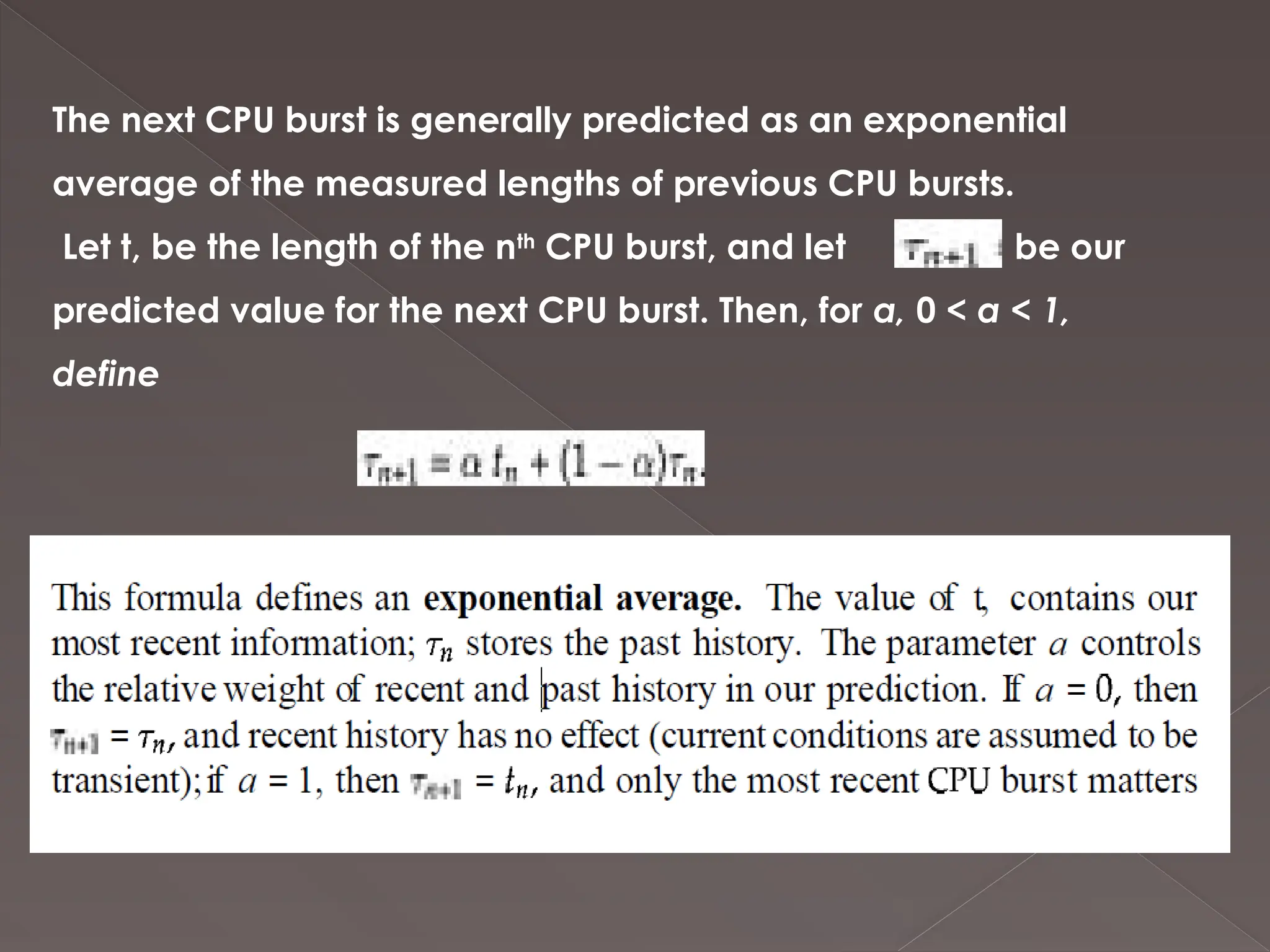 The next CPU burst is generally predicted as an exponential
average of the measured lengths of previous CPU bursts.
Let t, be the length of the nth
CPU burst, and let be our
predicted value for the next CPU burst. Then, for a, 0 < a < 1,
define
 