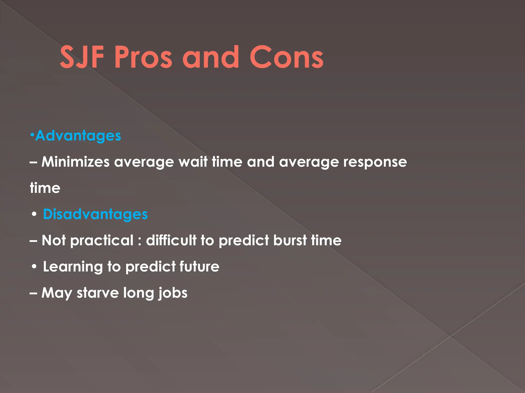 SJF Pros and Cons
•Advantages
– Minimizes average wait time and average response
time
• Disadvantages
– Not practical : difficult to predict burst time
• Learning to predict future
– May starve long jobs
 