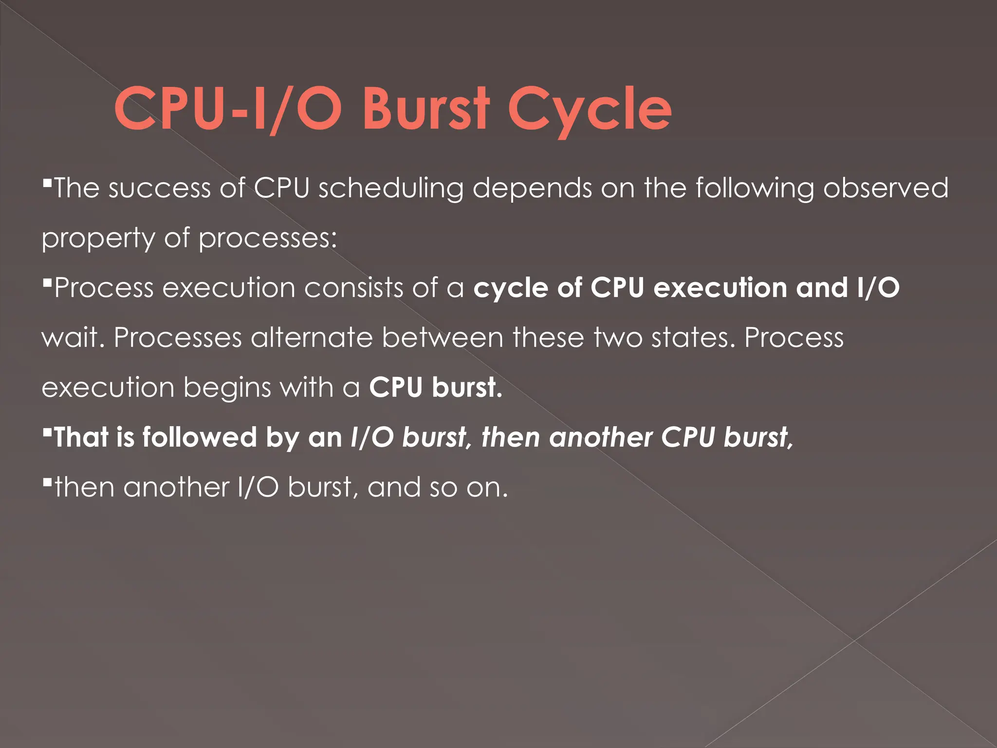 CPU-I/O Burst Cycle
The success of CPU scheduling depends on the following observed
property of processes:
Process execution consists of a cycle of CPU execution and I/O
wait. Processes alternate between these two states. Process
execution begins with a CPU burst.
That is followed by an I/O burst, then another CPU burst,
then another I/O burst, and so on.
 