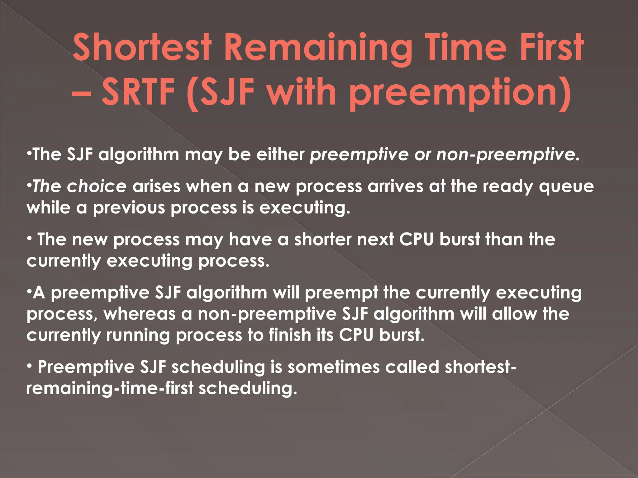 Shortest Remaining Time First
– SRTF (SJF with preemption)
•The SJF algorithm may be either preemptive or non-preemptive.
•The choice arises when a new process arrives at the ready queue
while a previous process is executing.
• The new process may have a shorter next CPU burst than the
currently executing process.
•A preemptive SJF algorithm will preempt the currently executing
process, whereas a non-preemptive SJF algorithm will allow the
currently running process to finish its CPU burst.
• Preemptive SJF scheduling is sometimes called shortest-
remaining-time-first scheduling.
 