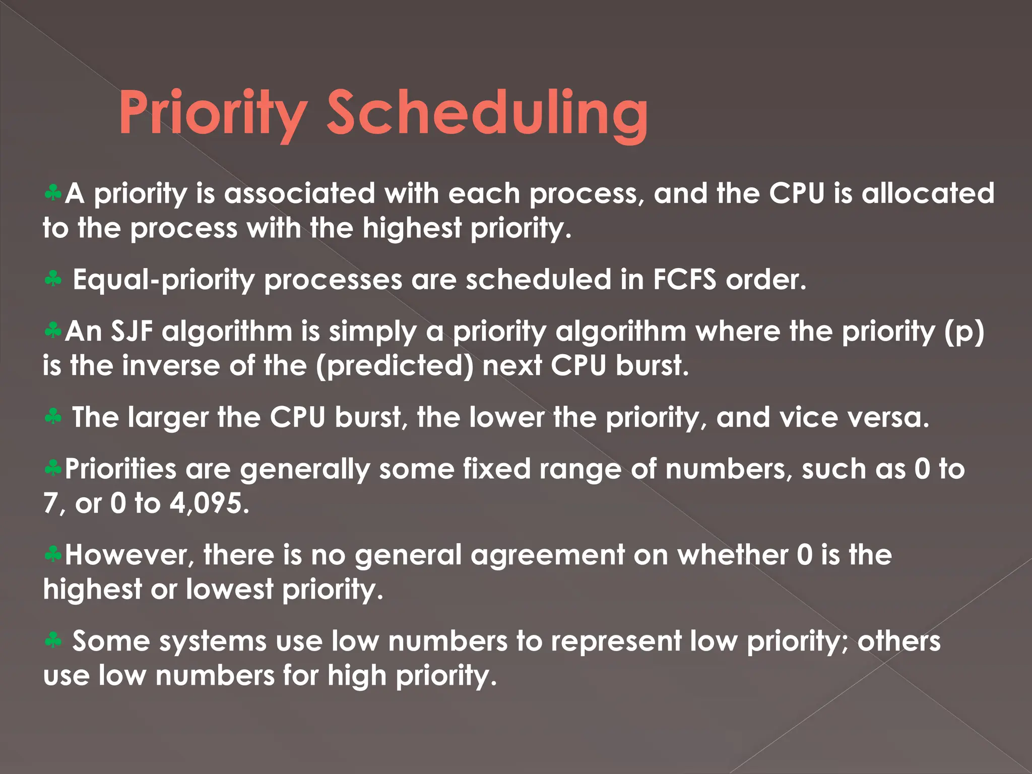 Priority Scheduling
§A priority is associated with each process, and the CPU is allocated
to the process with the highest priority.
§ Equal-priority processes are scheduled in FCFS order.
§An SJF algorithm is simply a priority algorithm where the priority (p)
is the inverse of the (predicted) next CPU burst.
§ The larger the CPU burst, the lower the priority, and vice versa.
§Priorities are generally some fixed range of numbers, such as 0 to
7, or 0 to 4,095.
§However, there is no general agreement on whether 0 is the
highest or lowest priority.
§ Some systems use low numbers to represent low priority; others
use low numbers for high priority.
 