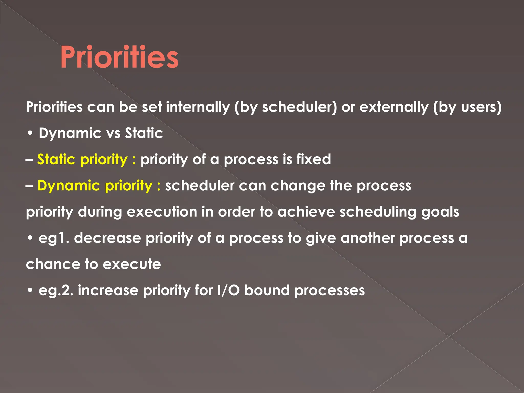 Priorities
Priorities can be set internally (by scheduler) or externally (by users)
• Dynamic vs Static
– Static priority : priority of a process is fixed
– Dynamic priority : scheduler can change the process
priority during execution in order to achieve scheduling goals
• eg1. decrease priority of a process to give another process a
chance to execute
• eg.2. increase priority for I/O bound processes
 