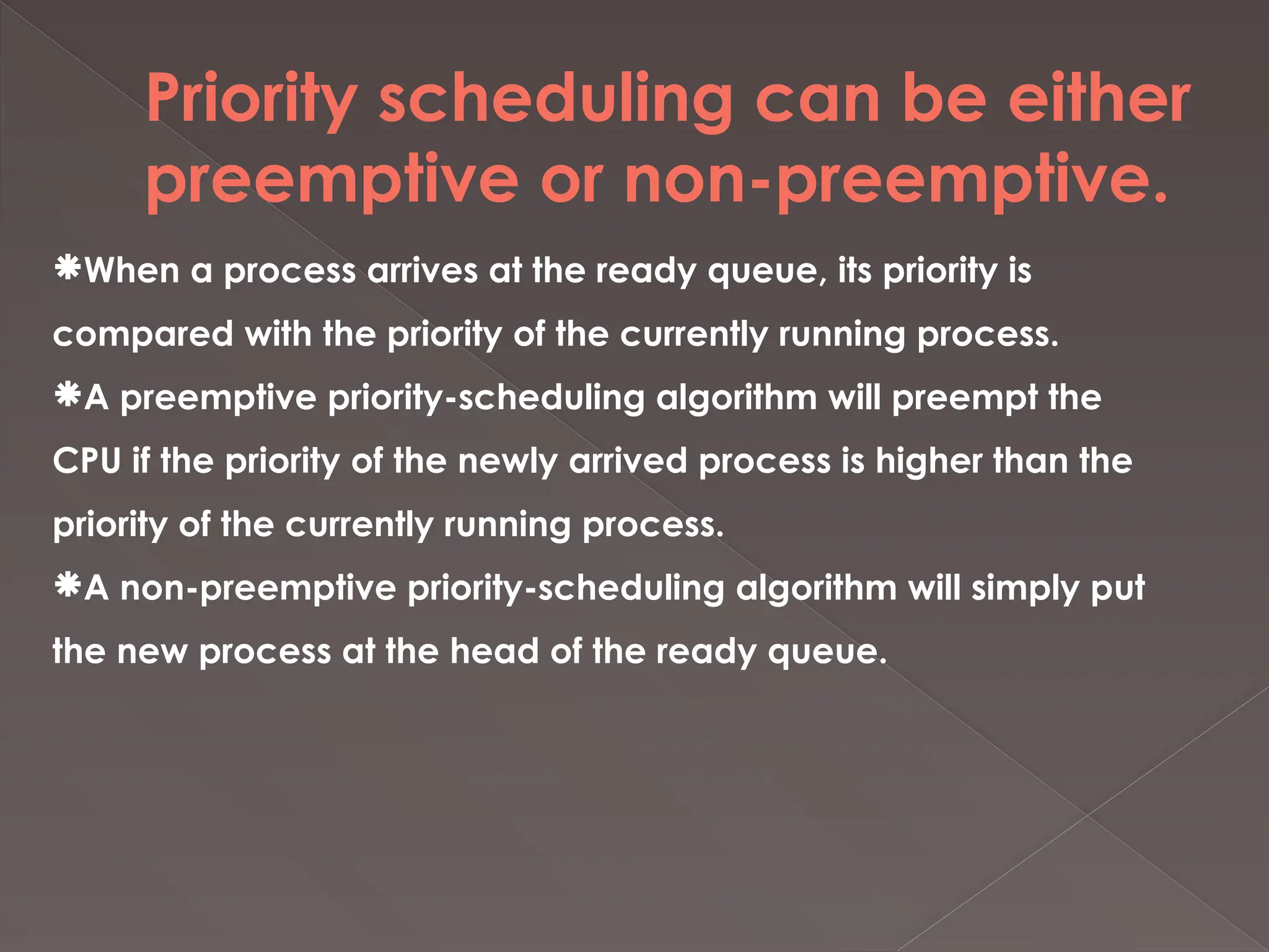 Priority scheduling can be either
preemptive or non-preemptive.
When a process arrives at the ready queue, its priority is
compared with the priority of the currently running process.
A preemptive priority-scheduling algorithm will preempt the
CPU if the priority of the newly arrived process is higher than the
priority of the currently running process.
A non-preemptive priority-scheduling algorithm will simply put
the new process at the head of the ready queue.
 