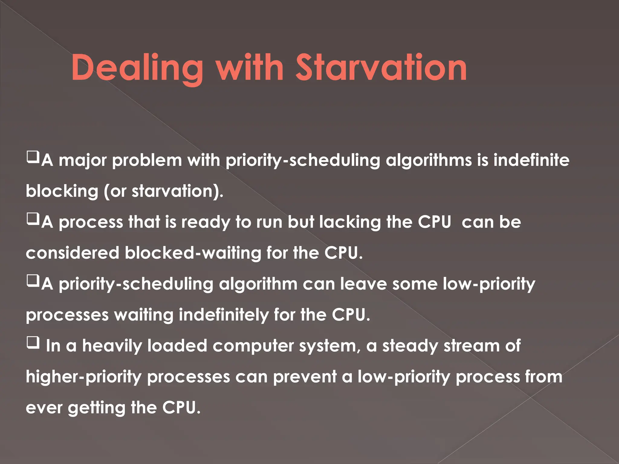 Dealing with Starvation
A major problem with priority-scheduling algorithms is indefinite
blocking (or starvation).
A process that is ready to run but lacking the CPU can be
considered blocked-waiting for the CPU.
A priority-scheduling algorithm can leave some low-priority
processes waiting indefinitely for the CPU.
 In a heavily loaded computer system, a steady stream of
higher-priority processes can prevent a low-priority process from
ever getting the CPU.
 