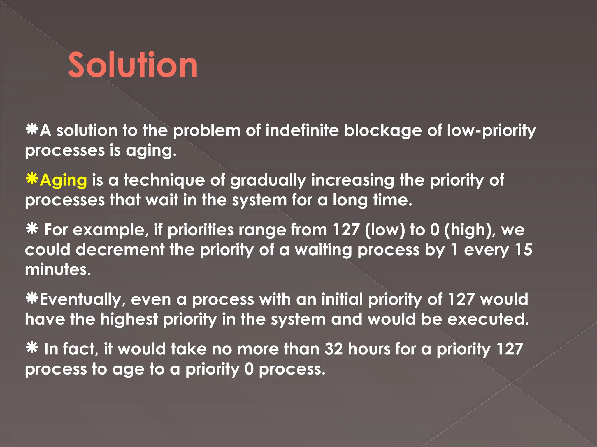 Solution
A solution to the problem of indefinite blockage of low-priority
processes is aging.
Aging is a technique of gradually increasing the priority of
processes that wait in the system for a long time.
 For example, if priorities range from 127 (low) to 0 (high), we
could decrement the priority of a waiting process by 1 every 15
minutes.
Eventually, even a process with an initial priority of 127 would
have the highest priority in the system and would be executed.
 In fact, it would take no more than 32 hours for a priority 127
process to age to a priority 0 process.
 