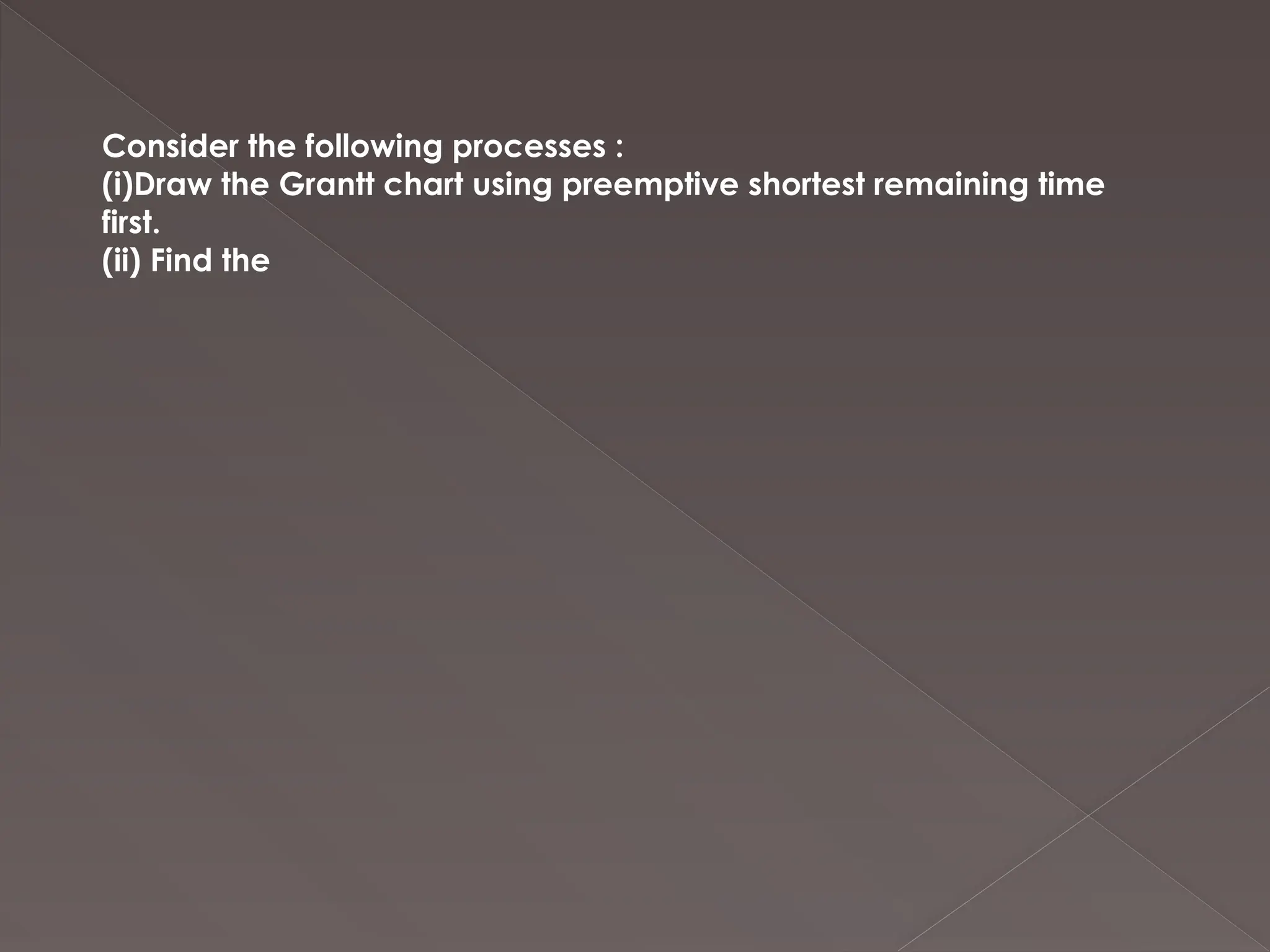 Consider the following processes :
(i)Draw the Grantt chart using preemptive shortest remaining time
first.
(ii) Find the
 