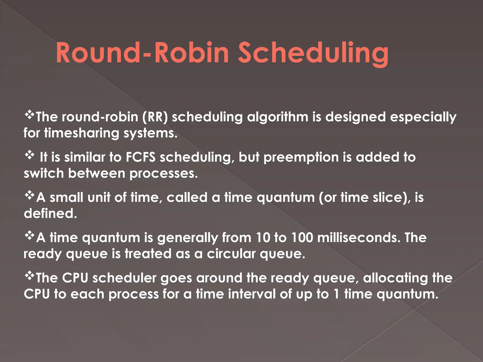 Round-Robin Scheduling
The round-robin (RR) scheduling algorithm is designed especially
for timesharing systems.
 It is similar to FCFS scheduling, but preemption is added to
switch between processes.
A small unit of time, called a time quantum (or time slice), is
defined.
A time quantum is generally from 10 to 100 milliseconds. The
ready queue is treated as a circular queue.
The CPU scheduler goes around the ready queue, allocating the
CPU to each process for a time interval of up to 1 time quantum.
 