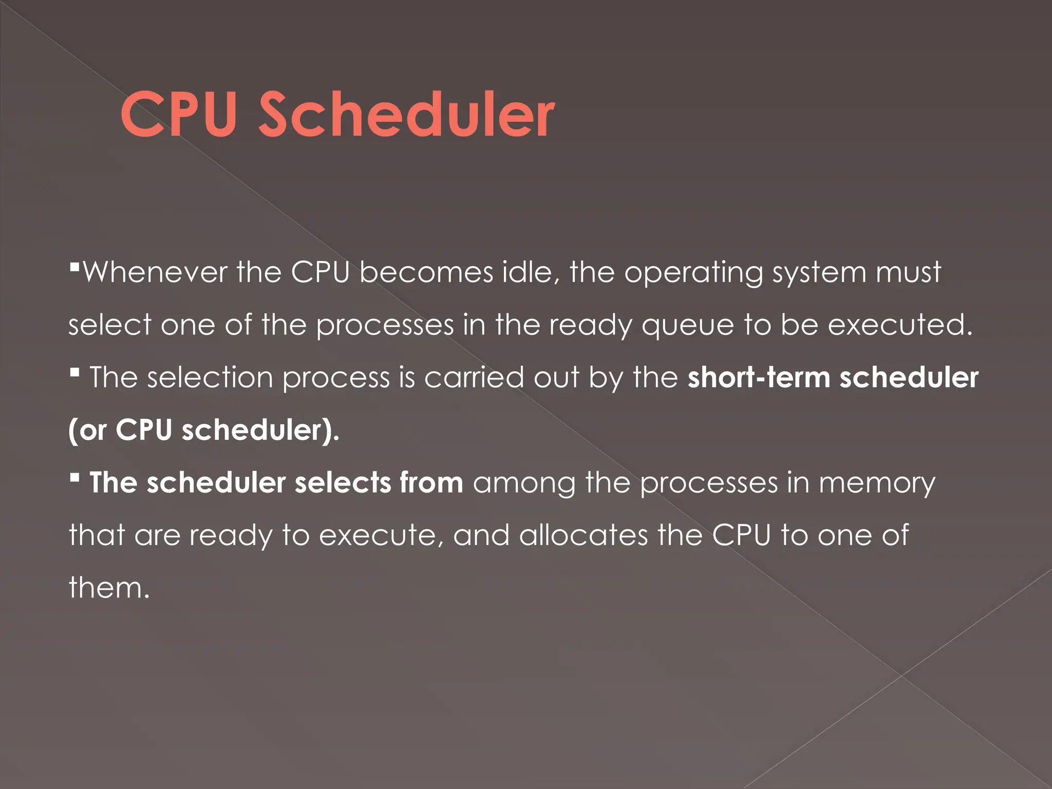 CPU Scheduler
Whenever the CPU becomes idle, the operating system must
select one of the processes in the ready queue to be executed.
 The selection process is carried out by the short-term scheduler
(or CPU scheduler).
 The scheduler selects from among the processes in memory
that are ready to execute, and allocates the CPU to one of
them.
 