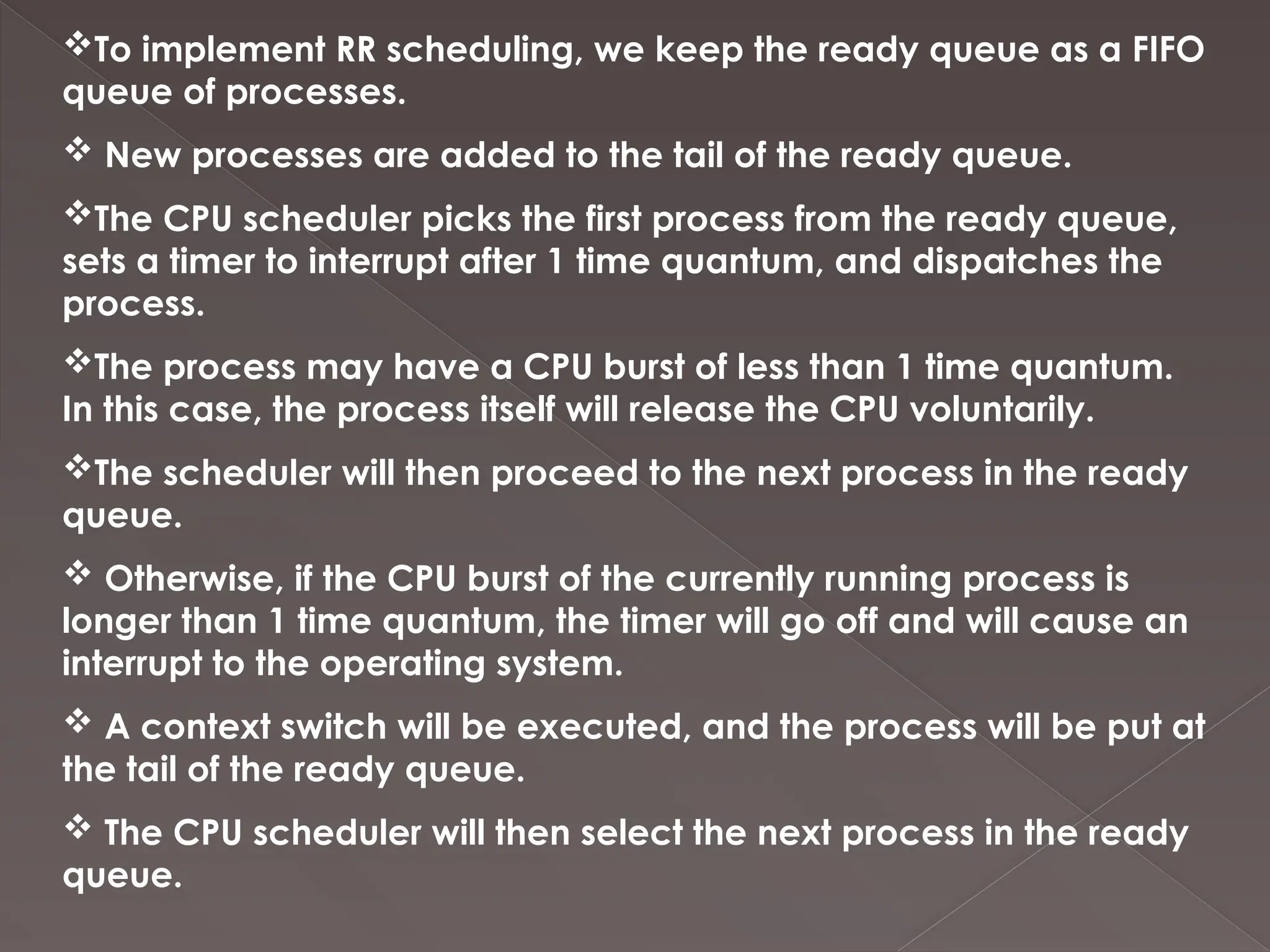 To implement RR scheduling, we keep the ready queue as a FIFO
queue of processes.
 New processes are added to the tail of the ready queue.
The CPU scheduler picks the first process from the ready queue,
sets a timer to interrupt after 1 time quantum, and dispatches the
process.
The process may have a CPU burst of less than 1 time quantum.
In this case, the process itself will release the CPU voluntarily.
The scheduler will then proceed to the next process in the ready
queue.
 Otherwise, if the CPU burst of the currently running process is
longer than 1 time quantum, the timer will go off and will cause an
interrupt to the operating system.
 A context switch will be executed, and the process will be put at
the tail of the ready queue.
 The CPU scheduler will then select the next process in the ready
queue.
 
